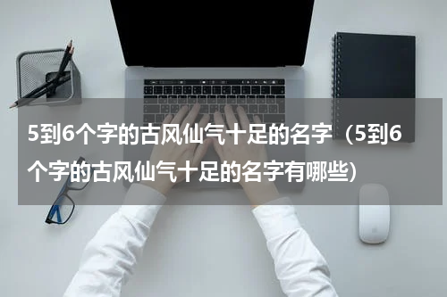 5到6个字的古风仙气十足的名字（5到6个字的古风仙气十足的名字有哪些）