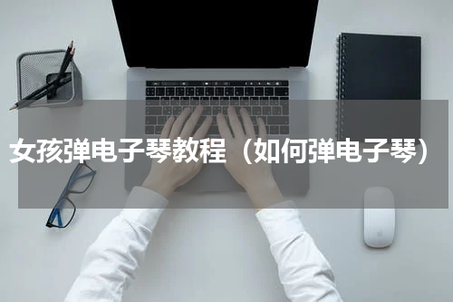 女孩弹电子琴教程（如何弹电子琴）