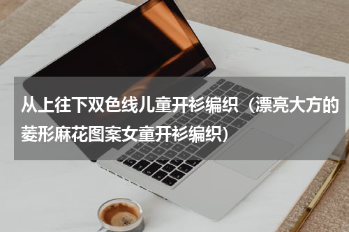 从上往下双色线儿童开衫编织（漂亮大方的菱形麻花图案女童开衫编织）