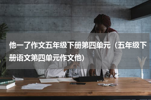 他一了作文五年级下册第四单元（五年级下册语文第四单元作文他）