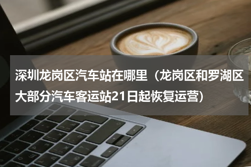 深圳龙岗区汽车站在哪里（龙岗区和罗湖区大部分汽车客运站21日起恢复运营）