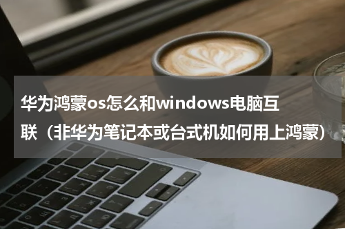 华为鸿蒙os怎么和windows电脑互联（非华为笔记本或台式机如何用上鸿蒙）