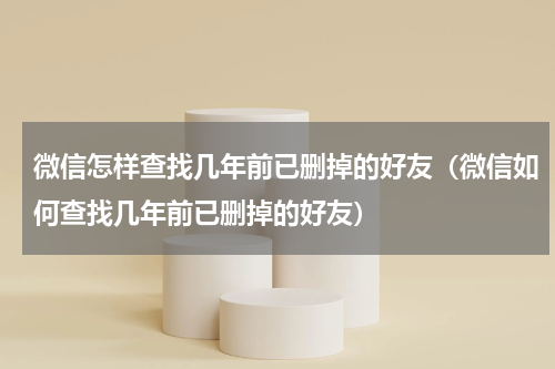 微信怎样查找几年前已删掉的好友（微信如何查找几年前已删掉的好友）