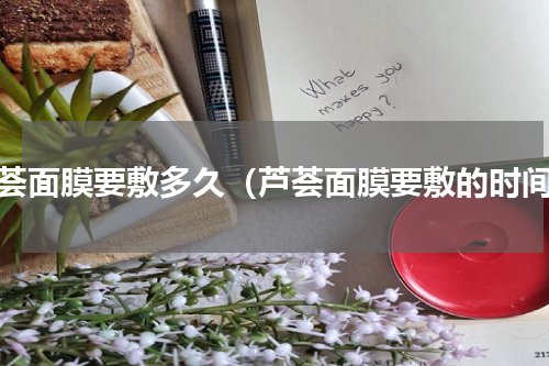 芦荟面膜要敷多久（芦荟面膜要敷的时间）