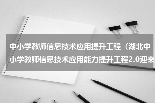 中小学教师信息技术应用提升工程（湖北中小学教师信息技术应用能力提升工程2.0迎来收官战）