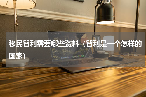 移民智利需要哪些资料（智利是一个怎样的国家）