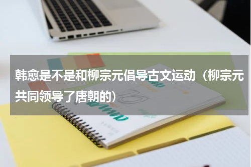 韩愈是不是和柳宗元倡导古文运动（柳宗元共同领导了唐朝的）