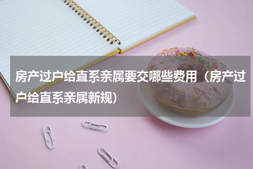 房产过户给直系亲属要交哪些费用（房产过户给直系亲属新规）