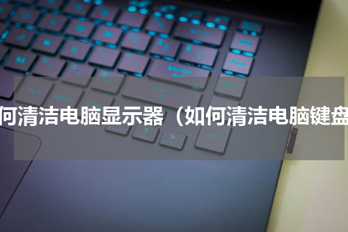 如何清洁电脑显示器（如何清洁电脑键盘）