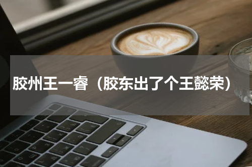 胶州王一睿（胶东出了个王懿荣）