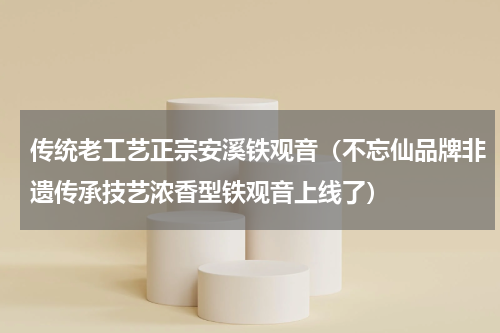 传统老工艺正宗安溪铁观音（不忘仙品牌非遗传承技艺浓香型铁观音上线了）