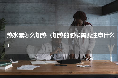 热水器怎么加热（加热的时候需要注意什么）