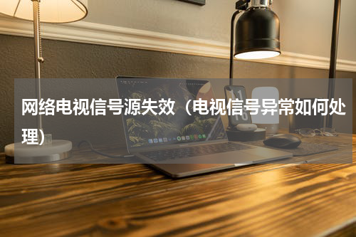 网络电视信号源失效（电视信号异常如何处理）