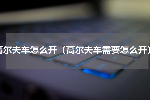 高尔夫车怎么开（高尔夫车需要怎么开）