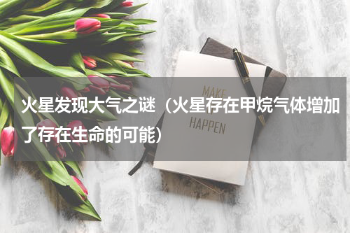 火星发现大气之谜（火星存在甲烷气体增加了存在生命的可能）