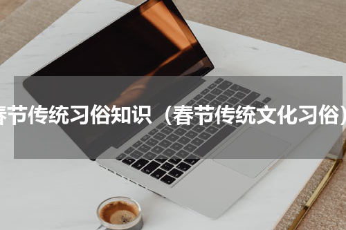 春节传统习俗知识（春节传统文化习俗）