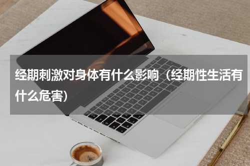 经期刺激对身体有什么影响（经期性生活有什么危害）