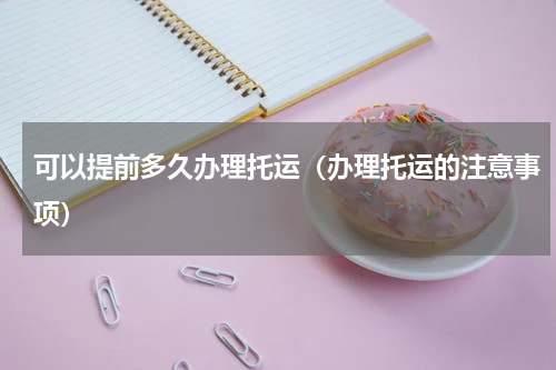 可以提前多久办理托运（办理托运的注意事项）