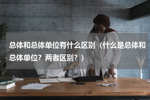 总体和总体单位有什么区别（什么是总体和总体单位？两者区别？）