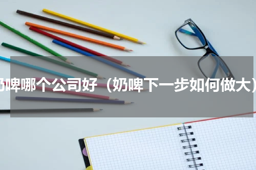 奶啤哪个公司好（奶啤下一步如何做大）