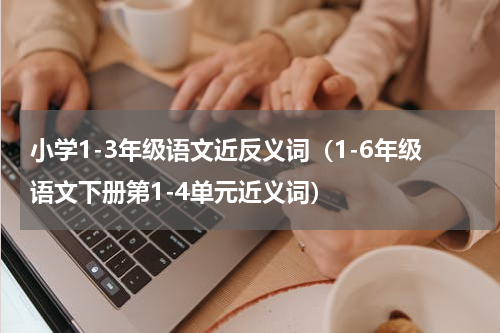小学1-3年级语文近反义词（1-6年级语文下册第1-4单元近义词）