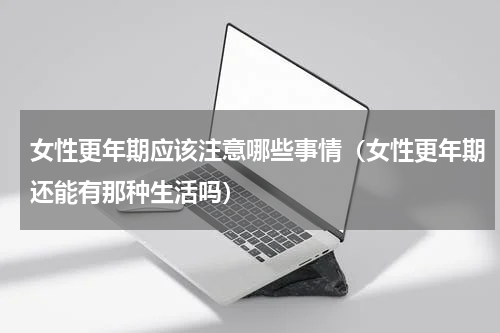女性更年期应该注意哪些事情（女性更年期还能有那种生活吗）