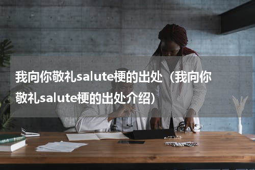 我向你敬礼salute梗的出处（我向你敬礼salute梗的出处介绍）