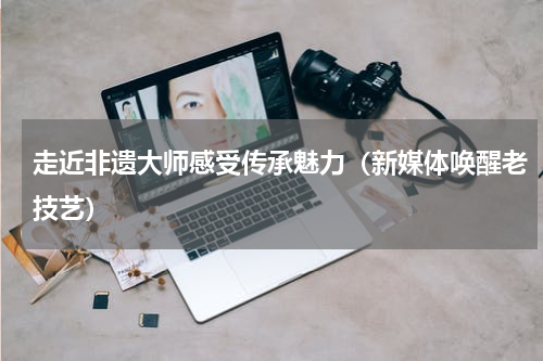 走近非遗大师感受传承魅力（新媒体唤醒老技艺）