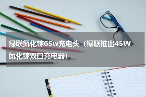 绿联氮化镓65w充电头（绿联推出45W氮化镓双口充电器）
