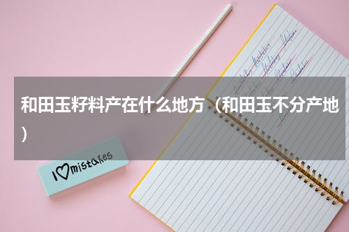 和田玉籽料产在什么地方（和田玉不分产地）