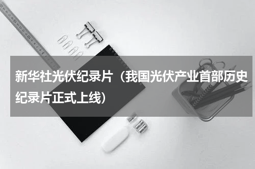 新华社光伏纪录片（我国光伏产业首部历史纪录片正式上线）
