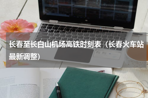 长春至长白山机场高铁时刻表（长春火车站最新调整）