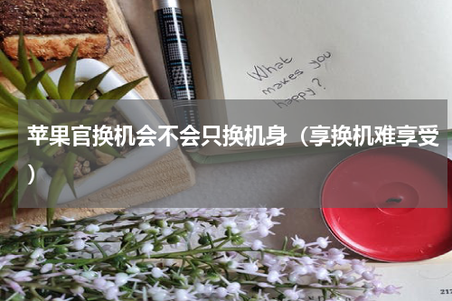 苹果官换机会不会只换机身（享换机难享受）