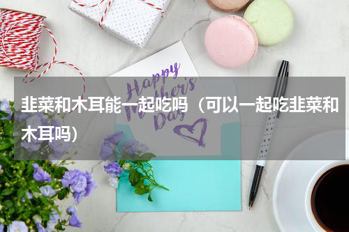韭菜和木耳能一起吃吗（可以一起吃韭菜和木耳吗）