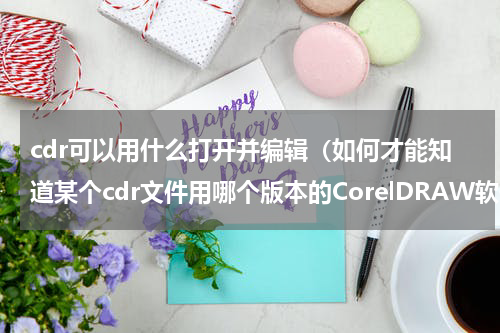 cdr可以用什么打开并编辑（如何才能知道某个cdr文件用哪个版本的CorelDRAW软件打开）