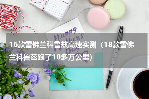 16款雪佛兰科鲁兹高速实测（18款雪佛兰科鲁兹跑了10多万公里）
