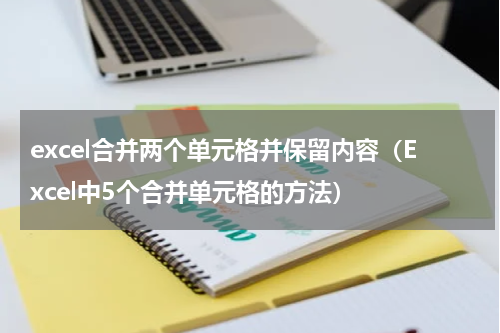 excel合并两个单元格并保留内容（Excel中5个合并单元格的方法）