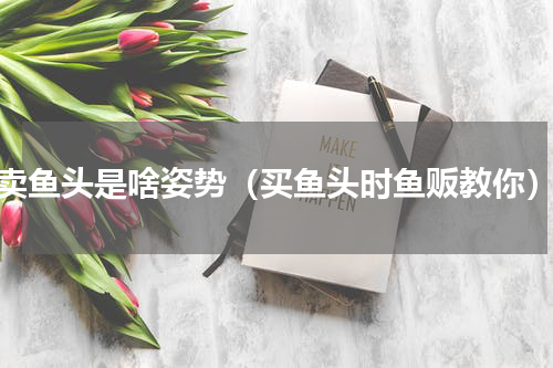 卖鱼头是啥姿势（买鱼头时鱼贩教你）