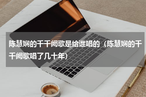 陈慧娴的千千阙歌是给谁唱的（陈慧娴的千千阙歌唱了几十年）