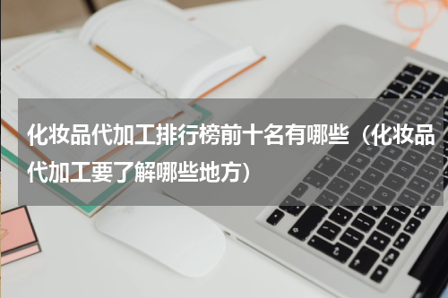 化妆品代加工排行榜前十名有哪些（化妆品代加工要了解哪些地方）