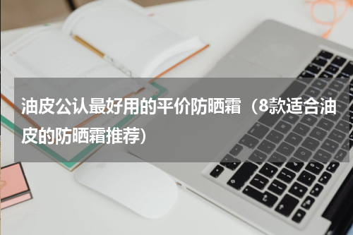 油皮公认最好用的平价防晒霜（8款适合油皮的防晒霜推荐）