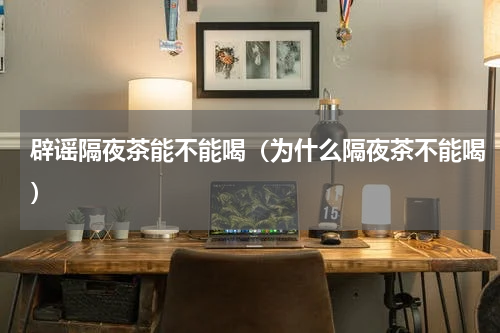 辟谣隔夜茶能不能喝（为什么隔夜茶不能喝）