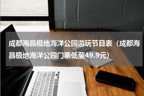 成都海昌极地海洋公园游玩节目表（成都海昌极地海洋公园门票低至49.9元）