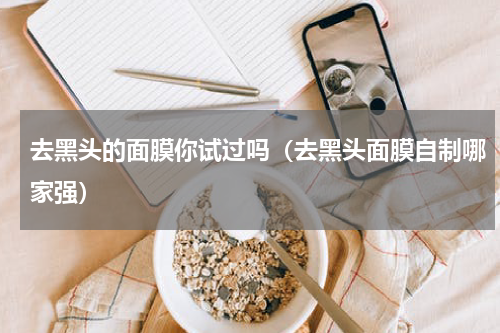 去黑头的面膜你试过吗（去黑头面膜自制哪家强）