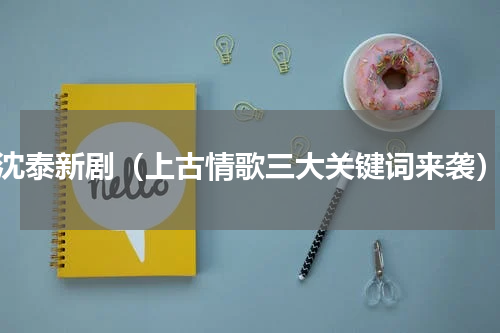 沈泰新剧（上古情歌三大关键词来袭）