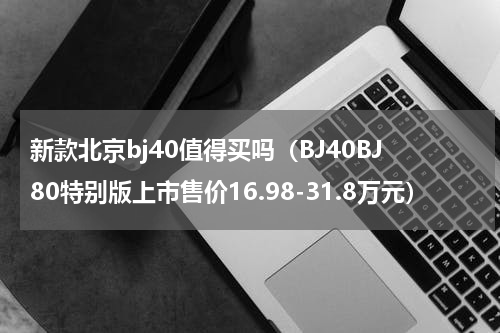 新款北京bj40值得买吗（BJ40BJ80特别版上市售价16.98-31.8万元）