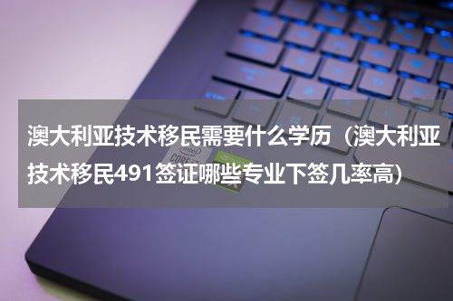 澳大利亚技术移民需要什么学历（澳大利亚技术移民491签证哪些专业下签几率高）