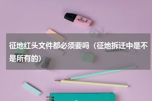 征地红头文件都必须要吗（征地拆迁中是不是所有的）