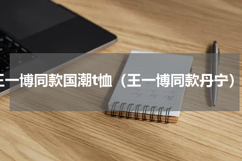 王一博同款国潮t恤（王一博同款丹宁）