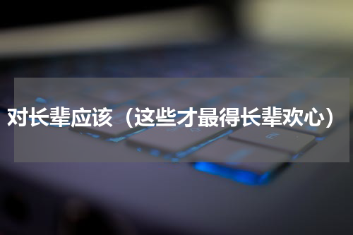 对长辈应该（这些才最得长辈欢心）